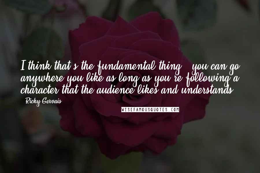 Ricky Gervais Quotes: I think that's the fundamental thing - you can go anywhere you like as long as you're following a character that the audience likes and understands.