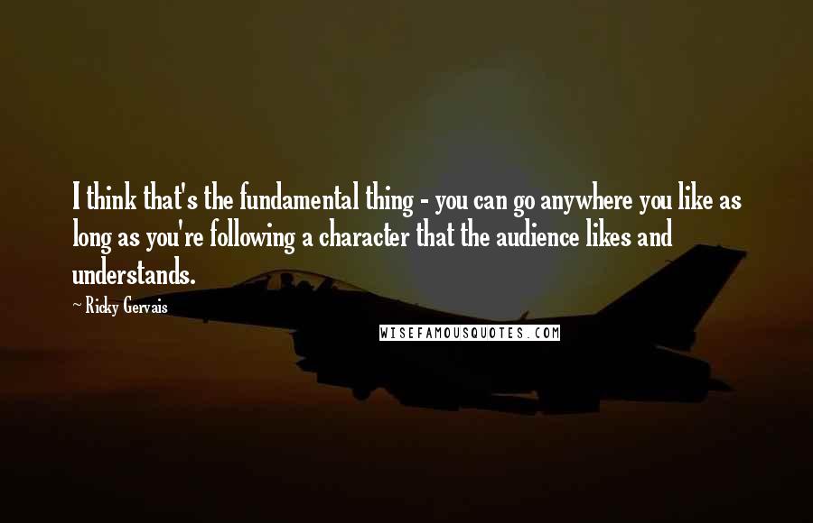 Ricky Gervais Quotes: I think that's the fundamental thing - you can go anywhere you like as long as you're following a character that the audience likes and understands.