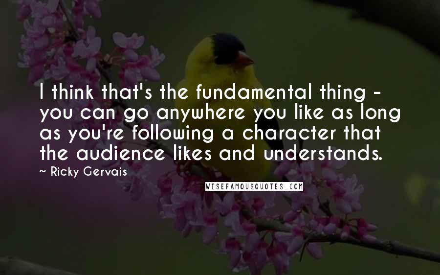 Ricky Gervais Quotes: I think that's the fundamental thing - you can go anywhere you like as long as you're following a character that the audience likes and understands.