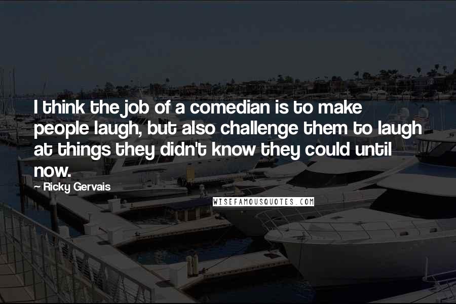 Ricky Gervais Quotes: I think the job of a comedian is to make people laugh, but also challenge them to laugh at things they didn't know they could until now.