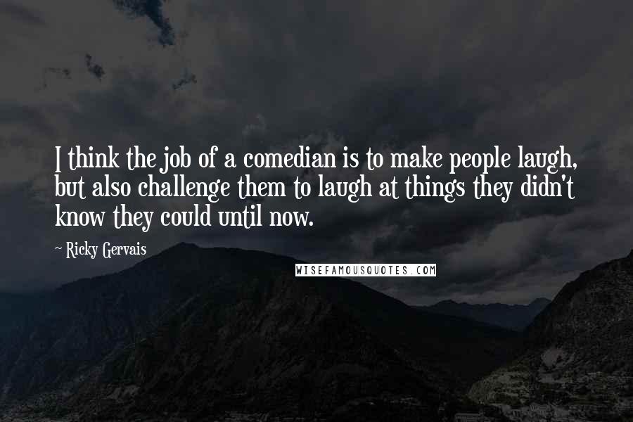 Ricky Gervais Quotes: I think the job of a comedian is to make people laugh, but also challenge them to laugh at things they didn't know they could until now.