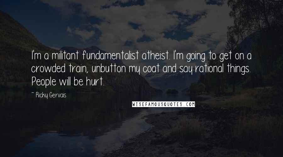 Ricky Gervais Quotes: I'm a militant fundamentalist atheist. I'm going to get on a crowded train, unbutton my coat and say rational things. People will be hurt.