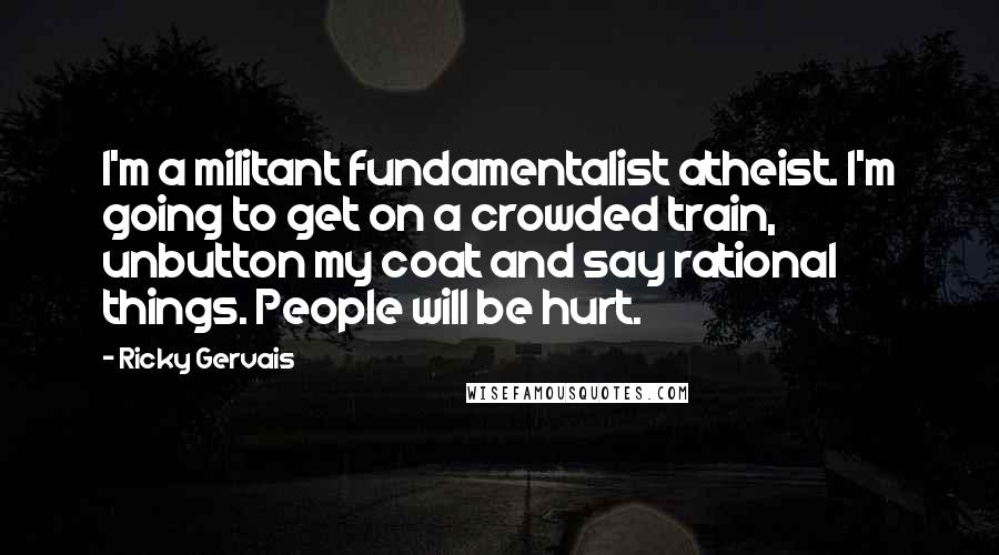 Ricky Gervais Quotes: I'm a militant fundamentalist atheist. I'm going to get on a crowded train, unbutton my coat and say rational things. People will be hurt.