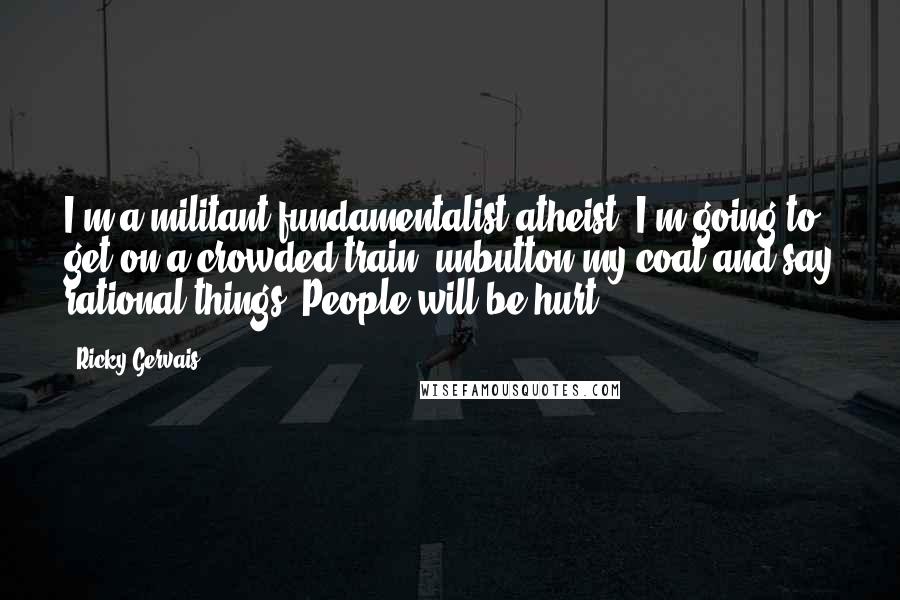 Ricky Gervais Quotes: I'm a militant fundamentalist atheist. I'm going to get on a crowded train, unbutton my coat and say rational things. People will be hurt.