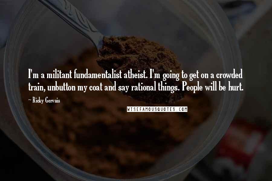 Ricky Gervais Quotes: I'm a militant fundamentalist atheist. I'm going to get on a crowded train, unbutton my coat and say rational things. People will be hurt.