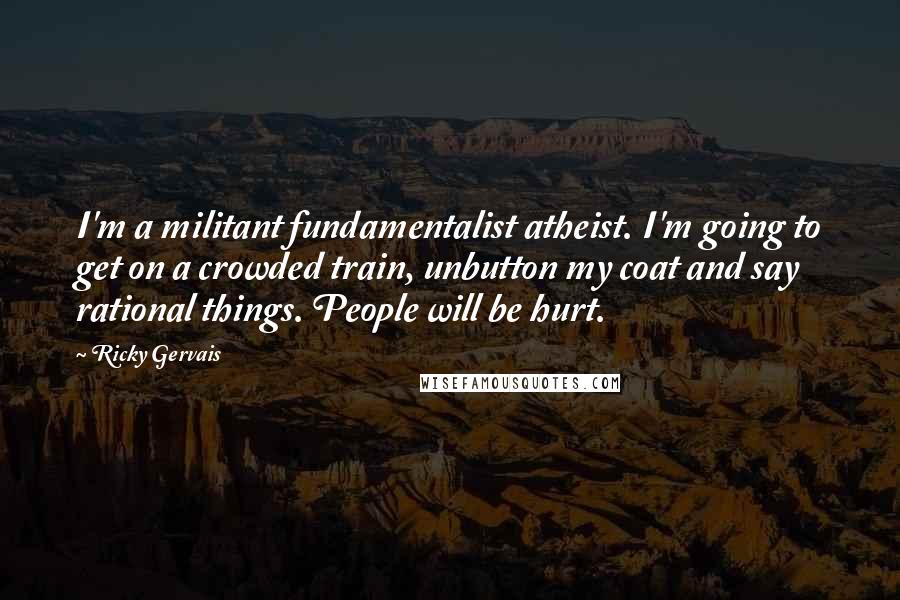 Ricky Gervais Quotes: I'm a militant fundamentalist atheist. I'm going to get on a crowded train, unbutton my coat and say rational things. People will be hurt.