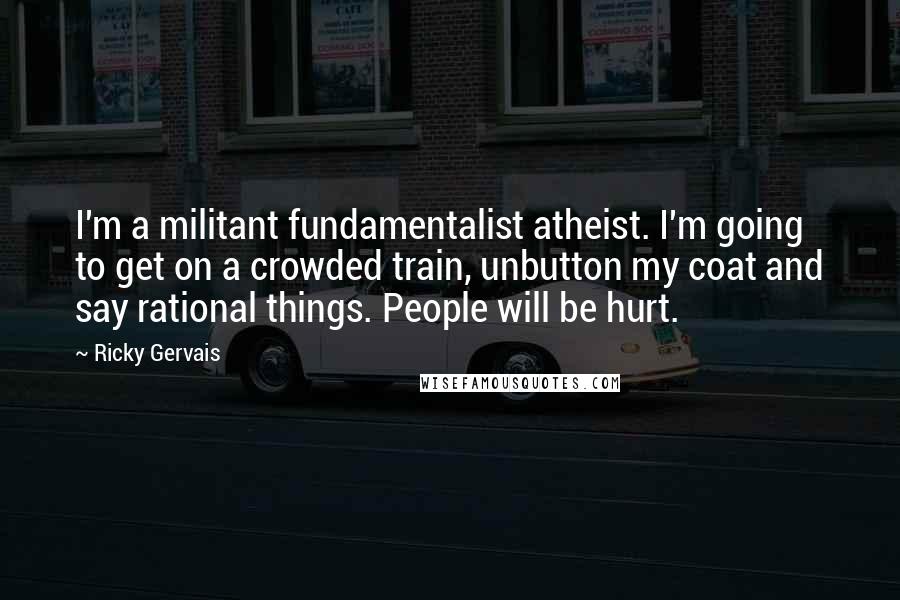 Ricky Gervais Quotes: I'm a militant fundamentalist atheist. I'm going to get on a crowded train, unbutton my coat and say rational things. People will be hurt.