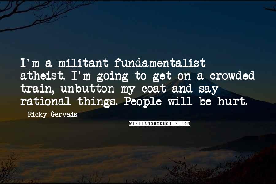Ricky Gervais Quotes: I'm a militant fundamentalist atheist. I'm going to get on a crowded train, unbutton my coat and say rational things. People will be hurt.