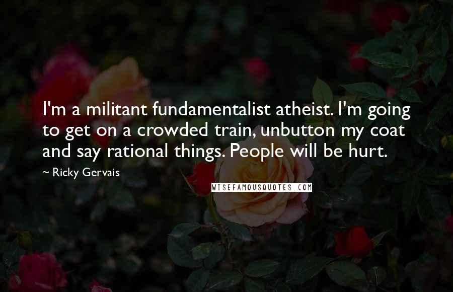 Ricky Gervais Quotes: I'm a militant fundamentalist atheist. I'm going to get on a crowded train, unbutton my coat and say rational things. People will be hurt.