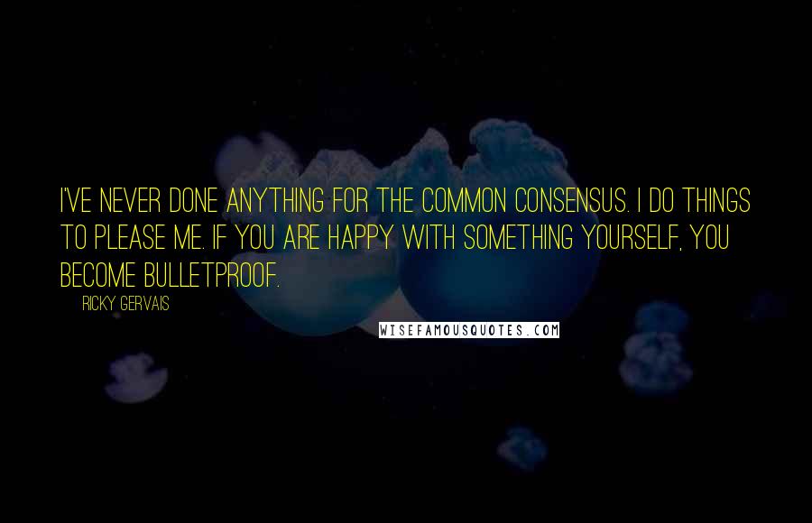 Ricky Gervais Quotes: I've never done anything for the common consensus. I do things to please me. If you are happy with something yourself, you become bulletproof.