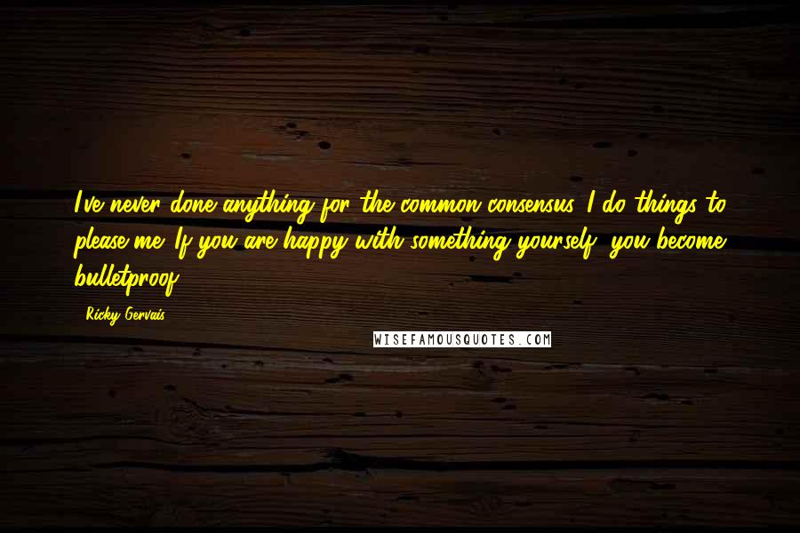 Ricky Gervais Quotes: I've never done anything for the common consensus. I do things to please me. If you are happy with something yourself, you become bulletproof.