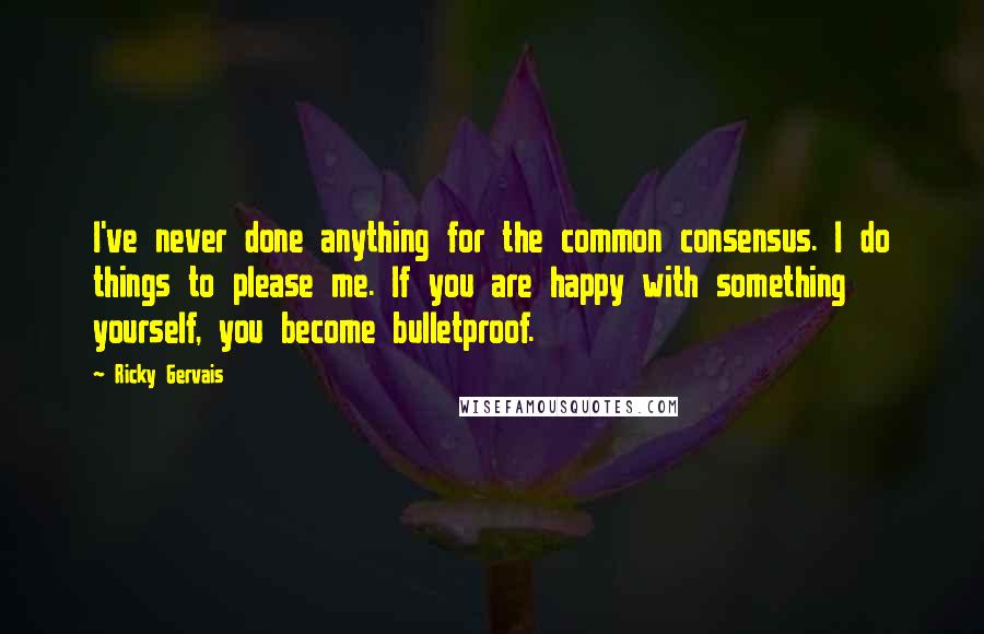 Ricky Gervais Quotes: I've never done anything for the common consensus. I do things to please me. If you are happy with something yourself, you become bulletproof.