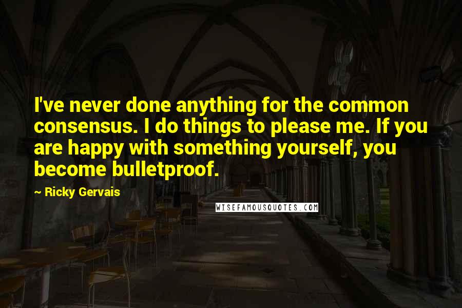 Ricky Gervais Quotes: I've never done anything for the common consensus. I do things to please me. If you are happy with something yourself, you become bulletproof.