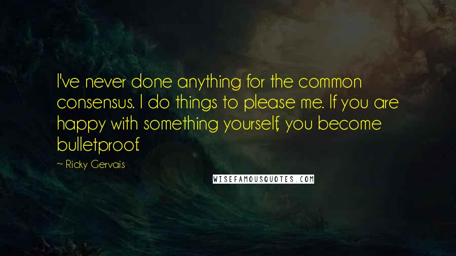 Ricky Gervais Quotes: I've never done anything for the common consensus. I do things to please me. If you are happy with something yourself, you become bulletproof.