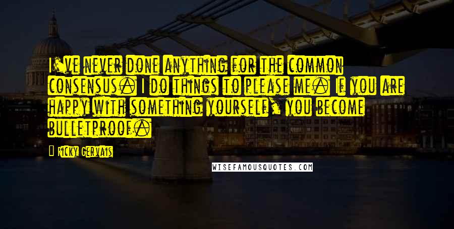 Ricky Gervais Quotes: I've never done anything for the common consensus. I do things to please me. If you are happy with something yourself, you become bulletproof.