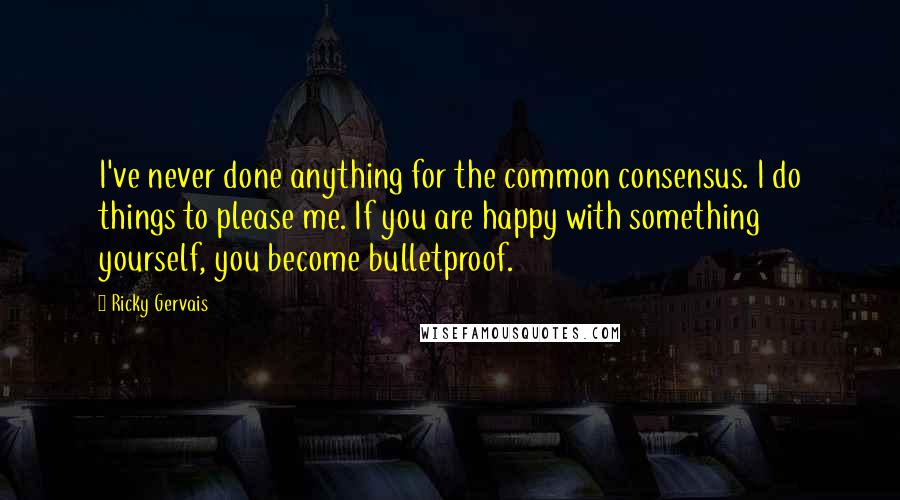 Ricky Gervais Quotes: I've never done anything for the common consensus. I do things to please me. If you are happy with something yourself, you become bulletproof.