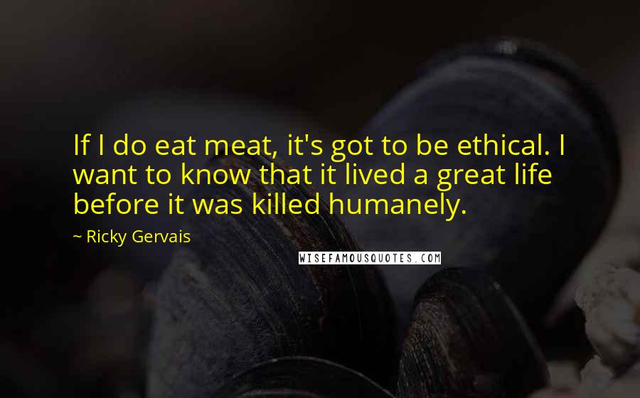 Ricky Gervais Quotes: If I do eat meat, it's got to be ethical. I want to know that it lived a great life before it was killed humanely.