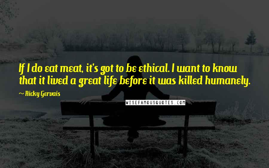 Ricky Gervais Quotes: If I do eat meat, it's got to be ethical. I want to know that it lived a great life before it was killed humanely.