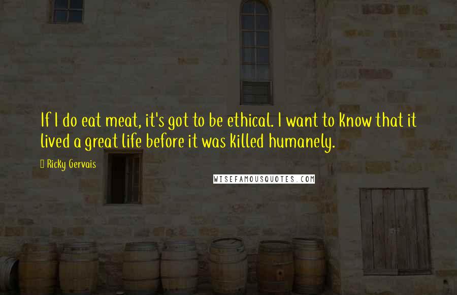 Ricky Gervais Quotes: If I do eat meat, it's got to be ethical. I want to know that it lived a great life before it was killed humanely.