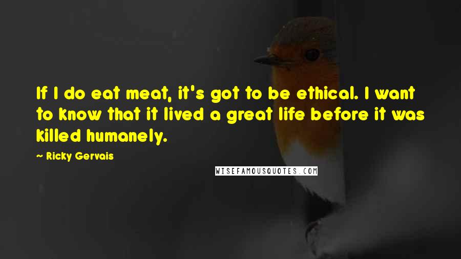 Ricky Gervais Quotes: If I do eat meat, it's got to be ethical. I want to know that it lived a great life before it was killed humanely.