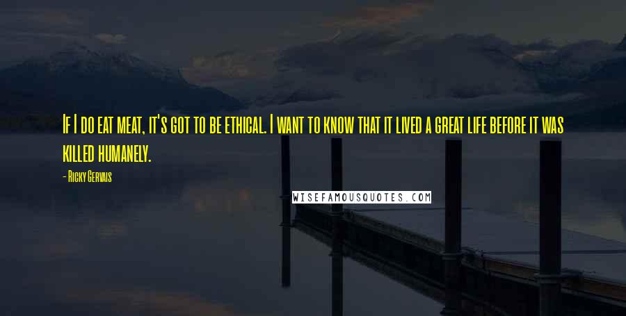 Ricky Gervais Quotes: If I do eat meat, it's got to be ethical. I want to know that it lived a great life before it was killed humanely.