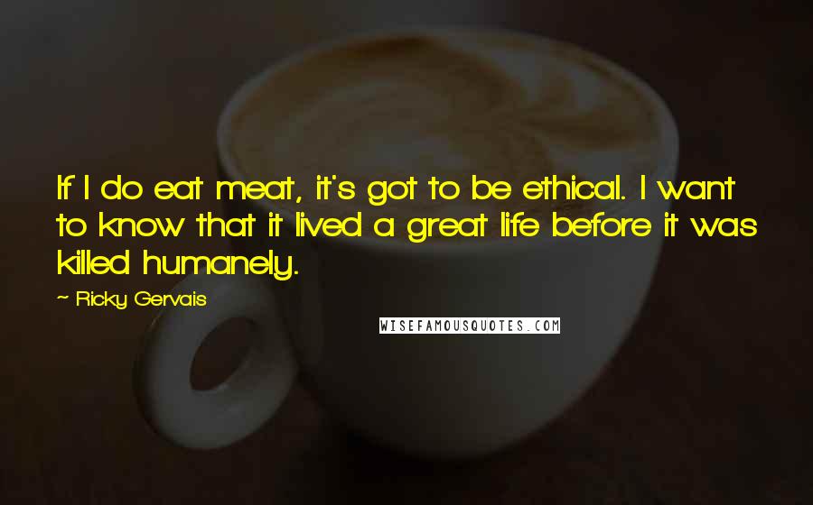 Ricky Gervais Quotes: If I do eat meat, it's got to be ethical. I want to know that it lived a great life before it was killed humanely.