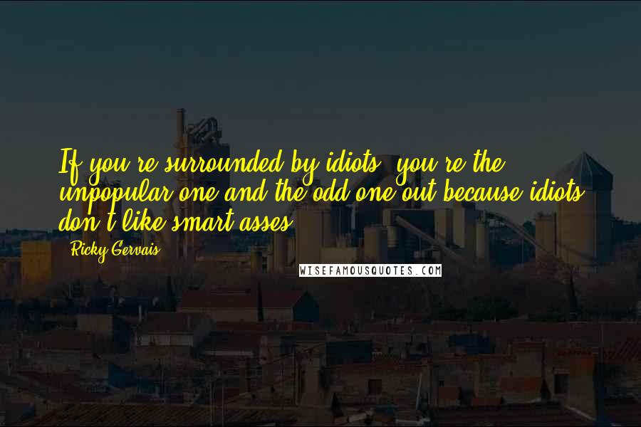 Ricky Gervais Quotes: If you're surrounded by idiots, you're the unpopular one and the odd one out because idiots don't like smart asses.