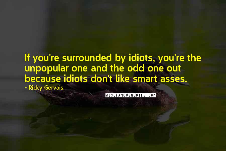 Ricky Gervais Quotes: If you're surrounded by idiots, you're the unpopular one and the odd one out because idiots don't like smart asses.
