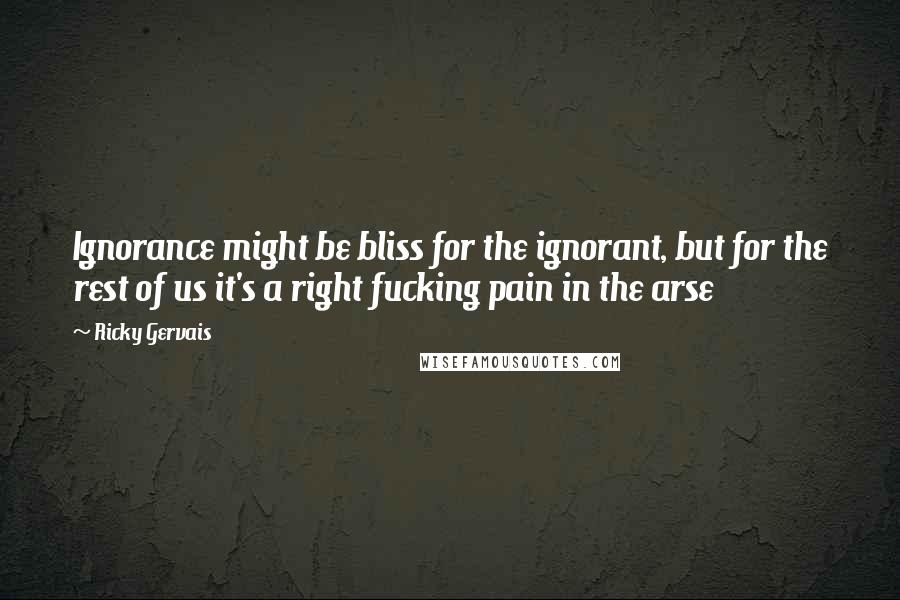 Ricky Gervais Quotes: Ignorance might be bliss for the ignorant, but for the rest of us it's a right fucking pain in the arse