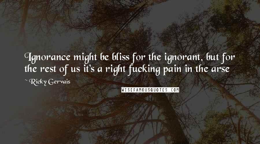 Ricky Gervais Quotes: Ignorance might be bliss for the ignorant, but for the rest of us it's a right fucking pain in the arse