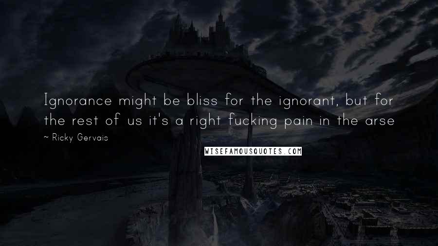 Ricky Gervais Quotes: Ignorance might be bliss for the ignorant, but for the rest of us it's a right fucking pain in the arse