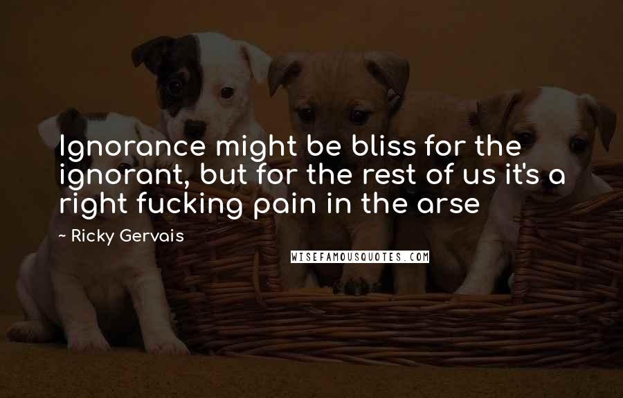 Ricky Gervais Quotes: Ignorance might be bliss for the ignorant, but for the rest of us it's a right fucking pain in the arse