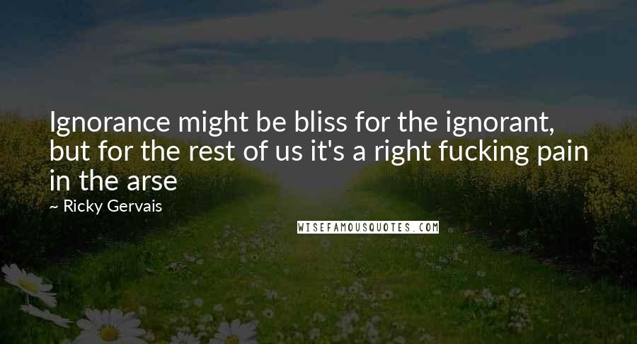 Ricky Gervais Quotes: Ignorance might be bliss for the ignorant, but for the rest of us it's a right fucking pain in the arse