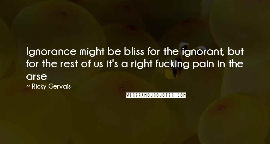 Ricky Gervais Quotes: Ignorance might be bliss for the ignorant, but for the rest of us it's a right fucking pain in the arse