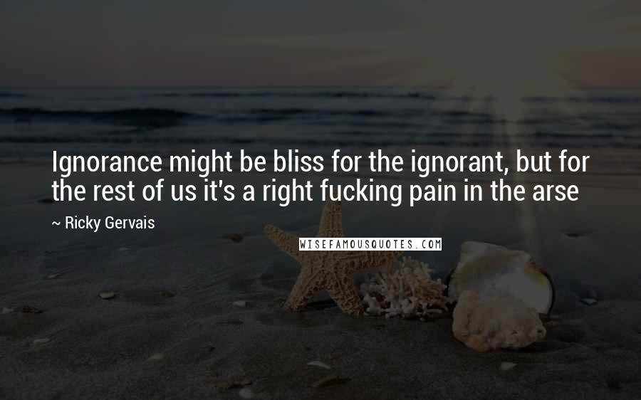 Ricky Gervais Quotes: Ignorance might be bliss for the ignorant, but for the rest of us it's a right fucking pain in the arse