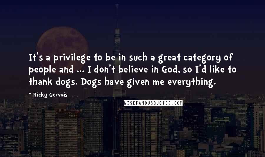 Ricky Gervais Quotes: It's a privilege to be in such a great category of people and ... I don't believe in God, so I'd like to thank dogs. Dogs have given me everything.