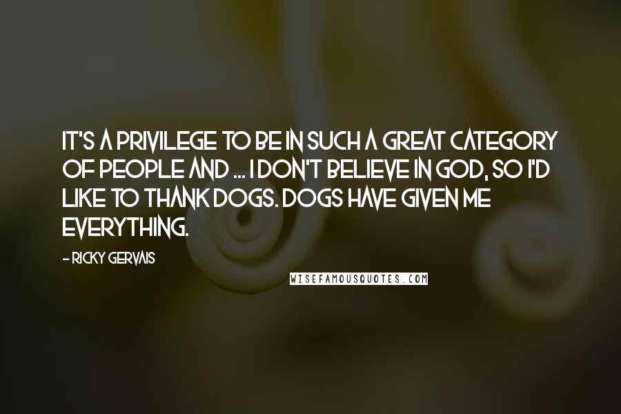 Ricky Gervais Quotes: It's a privilege to be in such a great category of people and ... I don't believe in God, so I'd like to thank dogs. Dogs have given me everything.
