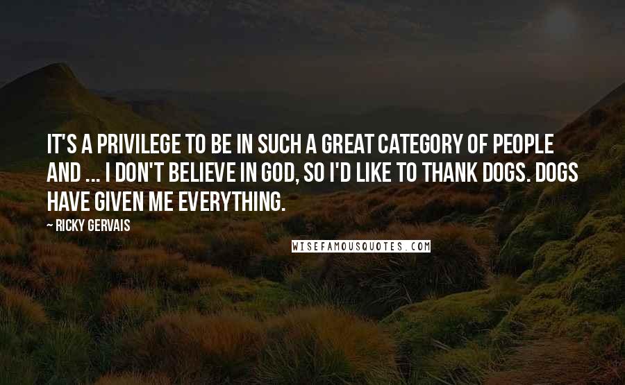 Ricky Gervais Quotes: It's a privilege to be in such a great category of people and ... I don't believe in God, so I'd like to thank dogs. Dogs have given me everything.