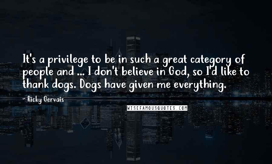 Ricky Gervais Quotes: It's a privilege to be in such a great category of people and ... I don't believe in God, so I'd like to thank dogs. Dogs have given me everything.