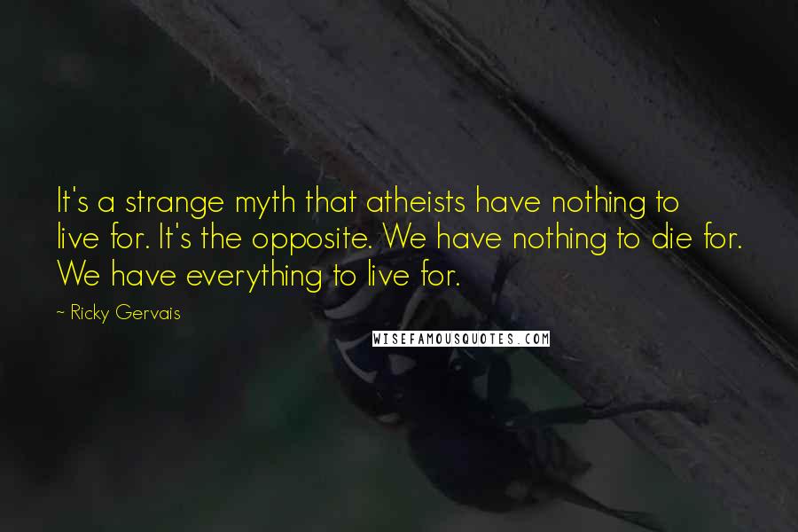 Ricky Gervais Quotes: It's a strange myth that atheists have nothing to live for. It's the opposite. We have nothing to die for. We have everything to live for.