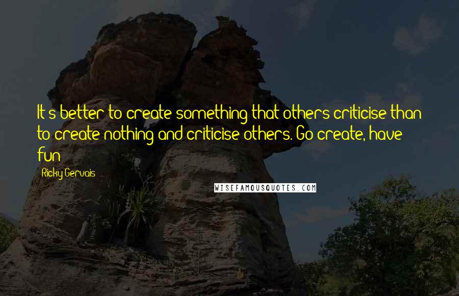 Ricky Gervais Quotes: It's better to create something that others criticise than to create nothing and criticise others. Go create, have fun!!