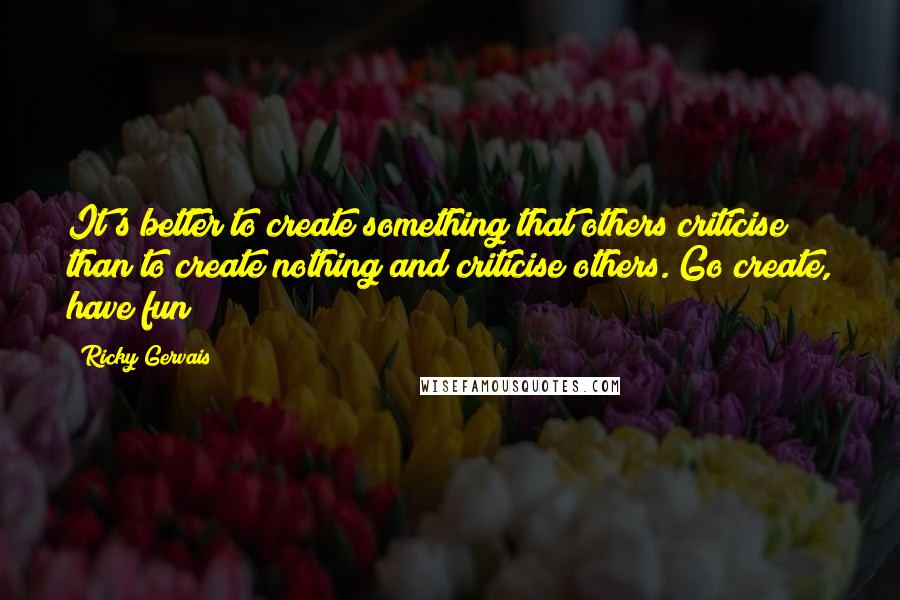 Ricky Gervais Quotes: It's better to create something that others criticise than to create nothing and criticise others. Go create, have fun!!