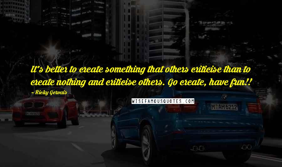 Ricky Gervais Quotes: It's better to create something that others criticise than to create nothing and criticise others. Go create, have fun!!