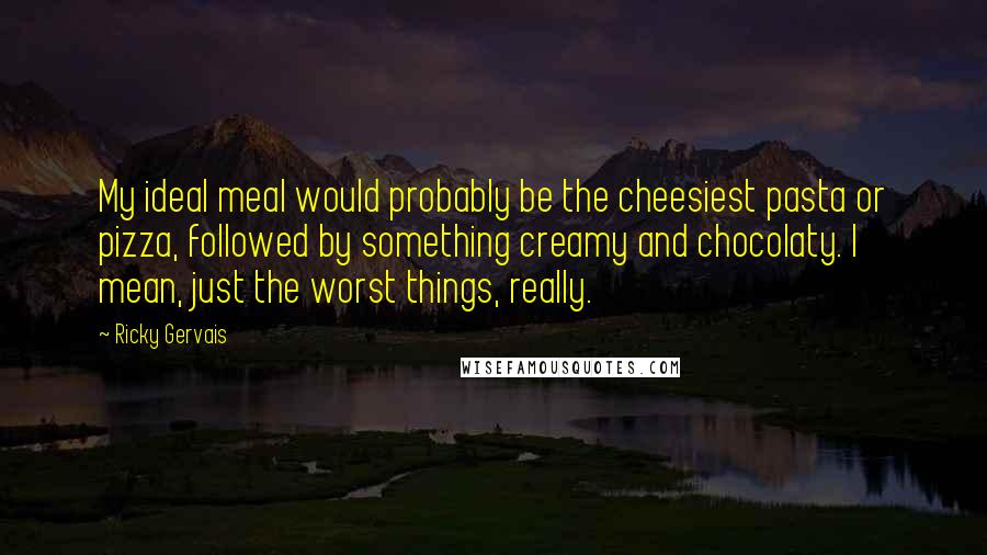 Ricky Gervais Quotes: My ideal meal would probably be the cheesiest pasta or pizza, followed by something creamy and chocolaty. I mean, just the worst things, really.