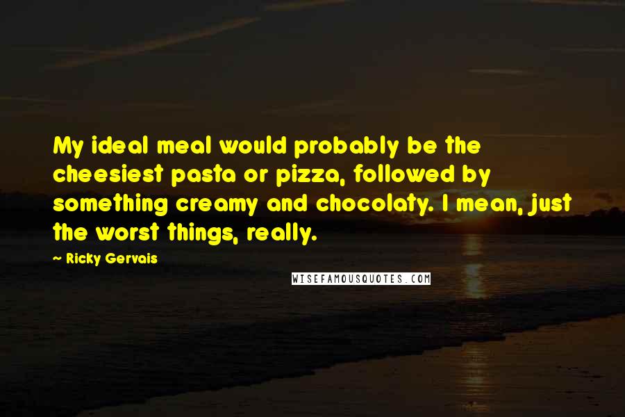 Ricky Gervais Quotes: My ideal meal would probably be the cheesiest pasta or pizza, followed by something creamy and chocolaty. I mean, just the worst things, really.