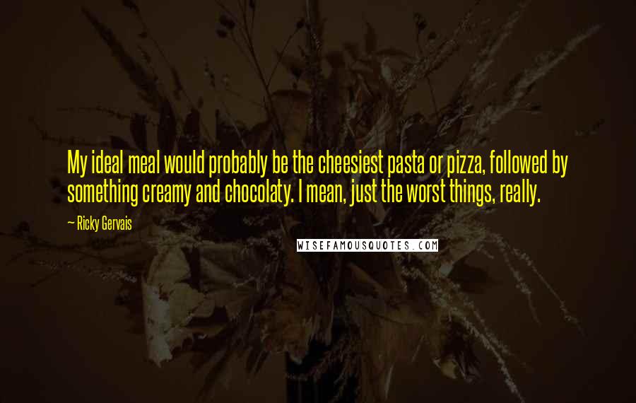 Ricky Gervais Quotes: My ideal meal would probably be the cheesiest pasta or pizza, followed by something creamy and chocolaty. I mean, just the worst things, really.