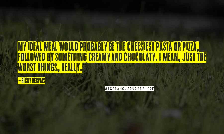 Ricky Gervais Quotes: My ideal meal would probably be the cheesiest pasta or pizza, followed by something creamy and chocolaty. I mean, just the worst things, really.