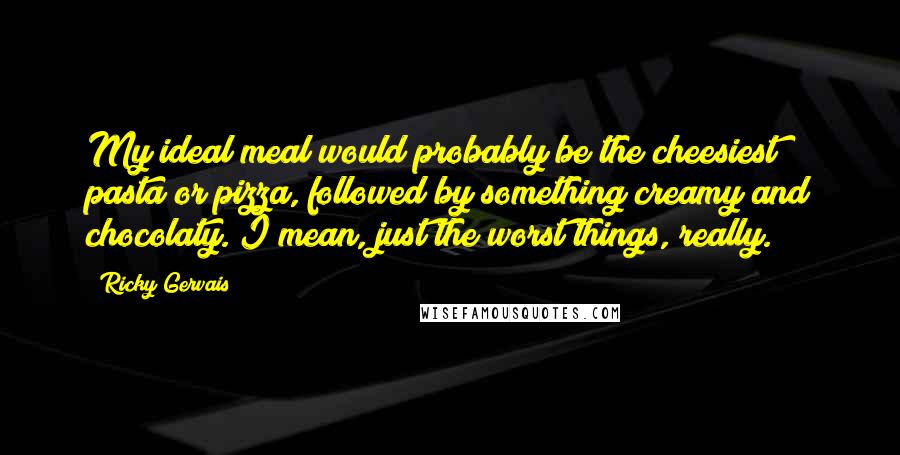 Ricky Gervais Quotes: My ideal meal would probably be the cheesiest pasta or pizza, followed by something creamy and chocolaty. I mean, just the worst things, really.