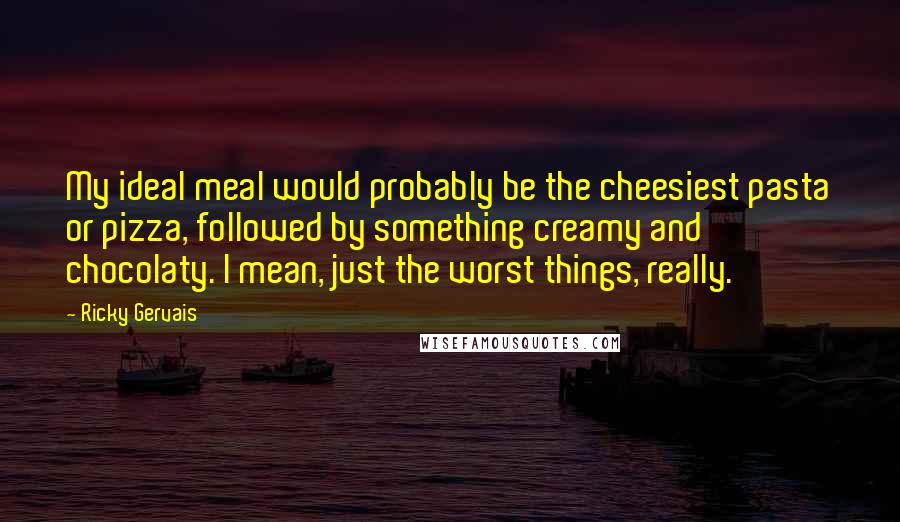 Ricky Gervais Quotes: My ideal meal would probably be the cheesiest pasta or pizza, followed by something creamy and chocolaty. I mean, just the worst things, really.