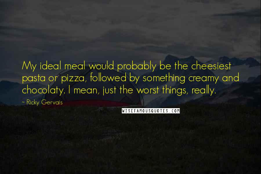Ricky Gervais Quotes: My ideal meal would probably be the cheesiest pasta or pizza, followed by something creamy and chocolaty. I mean, just the worst things, really.